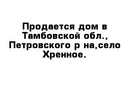 Продается дом в Тамбовской обл., Петровского р-на,село Хренное.